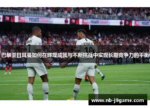 巴黎圣日耳曼如何在辉煌成就与不断挑战中实现长期竞争力的平衡