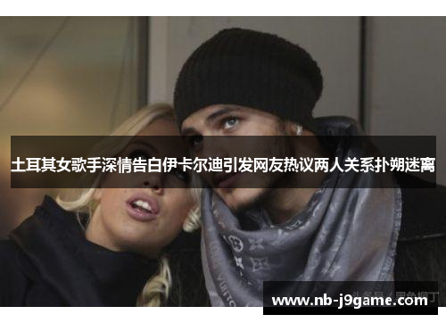 土耳其女歌手深情告白伊卡尔迪引发网友热议两人关系扑朔迷离
