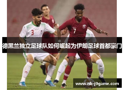 德黑兰独立足球队如何崛起为伊朗足球首都豪门