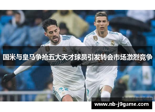 国米与皇马争抢五大天才球员引发转会市场激烈竞争
