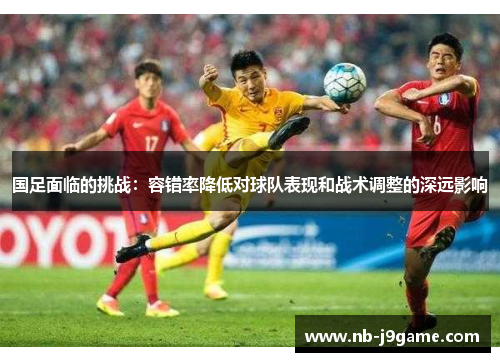 国足面临的挑战：容错率降低对球队表现和战术调整的深远影响