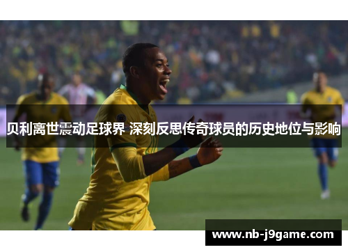 贝利离世震动足球界 深刻反思传奇球员的历史地位与影响