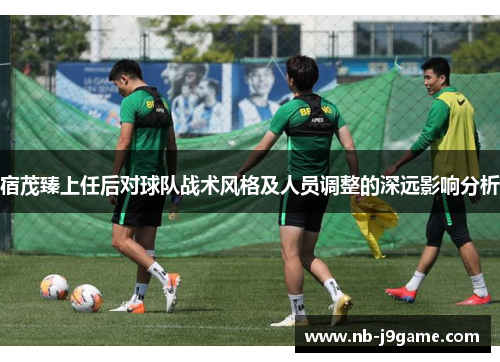 宿茂臻上任后对球队战术风格及人员调整的深远影响分析
