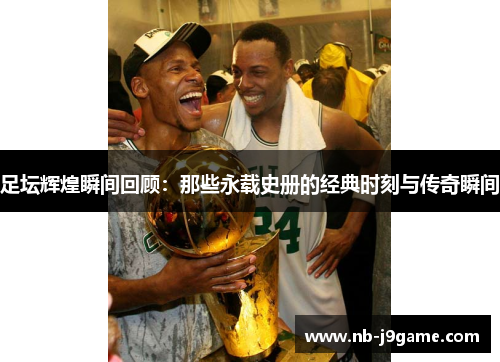 足坛辉煌瞬间回顾：那些永载史册的经典时刻与传奇瞬间