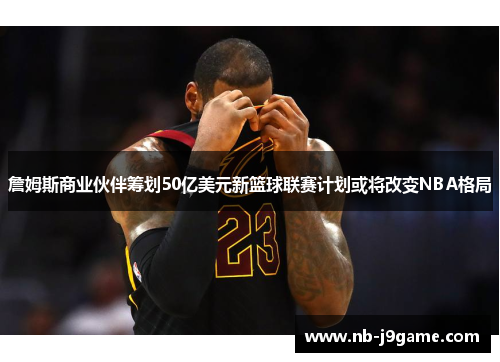 詹姆斯商业伙伴筹划50亿美元新篮球联赛计划或将改变NBA格局