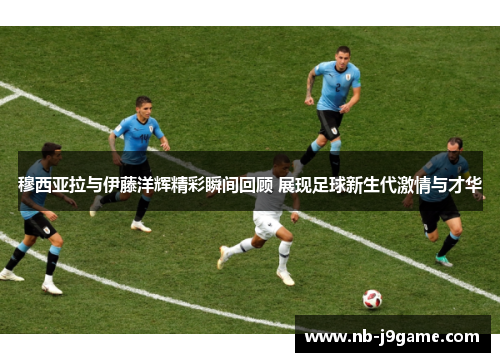 穆西亚拉与伊藤洋辉精彩瞬间回顾 展现足球新生代激情与才华