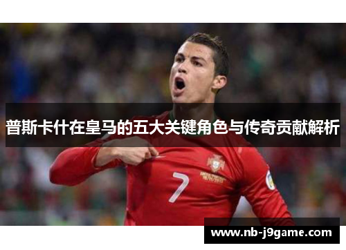 普斯卡什在皇马的五大关键角色与传奇贡献解析