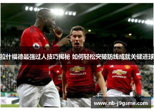拉什福德最强过人技巧揭秘 如何轻松突破防线成就关键进球