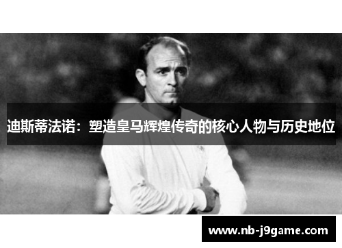 迪斯蒂法诺：塑造皇马辉煌传奇的核心人物与历史地位