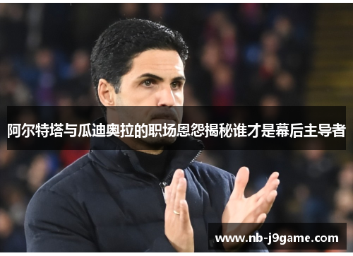 阿尔特塔与瓜迪奥拉的职场恩怨揭秘谁才是幕后主导者