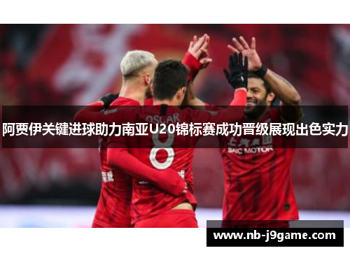 阿贾伊关键进球助力南亚U20锦标赛成功晋级展现出色实力