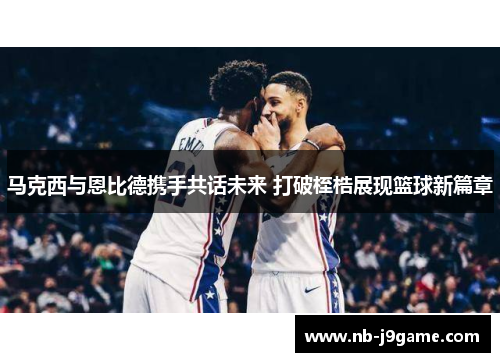 马克西与恩比德携手共话未来 打破桎梏展现篮球新篇章