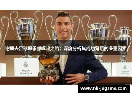 谢里夫足球俱乐部崛起之路：深度分析其成功背后的多重因素