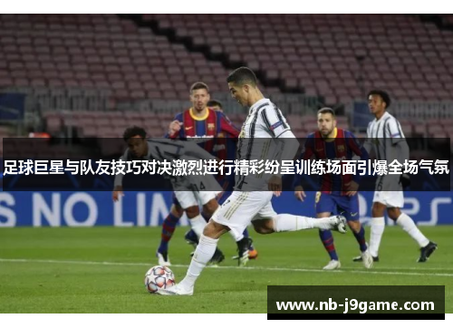 足球巨星与队友技巧对决激烈进行精彩纷呈训练场面引爆全场气氛