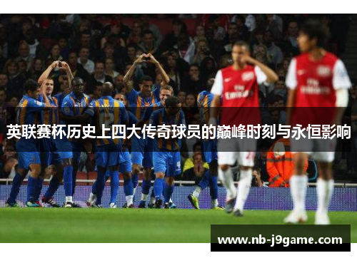 英联赛杯历史上四大传奇球员的巅峰时刻与永恒影响