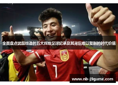 全面盘点武磊缔造的五大辉煌足球纪录及其背后难以复制的时代价值
