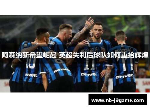 阿森纳新希望崛起 英超失利后球队如何重拾辉煌