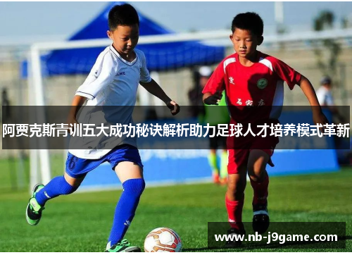 阿贾克斯青训五大成功秘诀解析助力足球人才培养模式革新 阿贾克斯青训五大成功秘诀解析助力足球人才培养模式革新