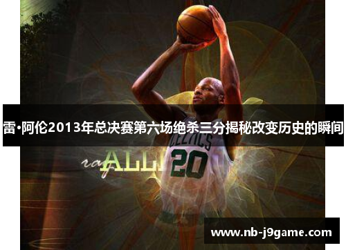 雷·阿伦2013年总决赛第六场绝杀三分揭秘改变历史的瞬间