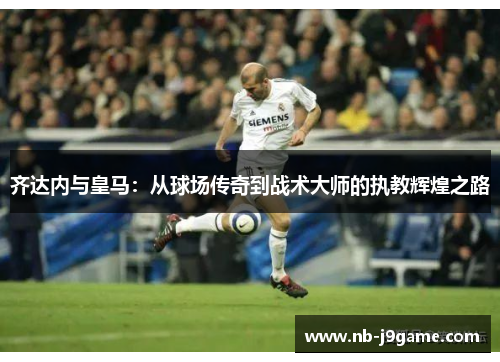 齐达内与皇马：从球场传奇到战术大师的执教辉煌之路