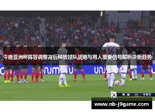 今晚亚洲杯阵容调整背后释放球队战略与用人重要信号解析决断趋势
