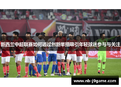 新西兰中超联赛如何通过创新举措吸引年轻球迷参与与关注