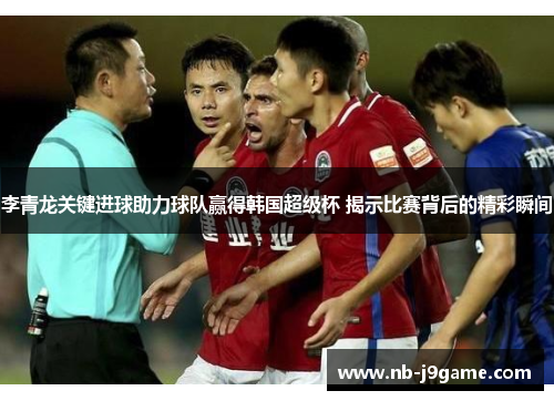 李青龙关键进球助力球队赢得韩国超级杯 揭示比赛背后的精彩瞬间