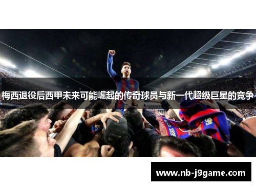 梅西退役后西甲未来可能崛起的传奇球员与新一代超级巨星的竞争